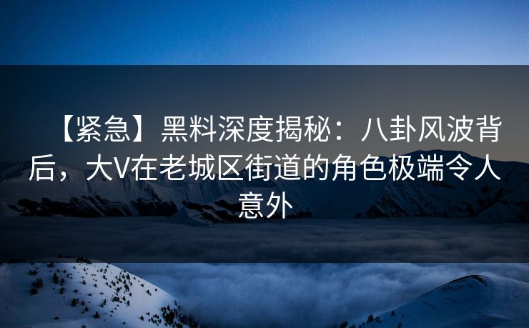 【紧急】黑料深度揭秘：八卦风波背后，大V在老城区街道的角色极端令人意外