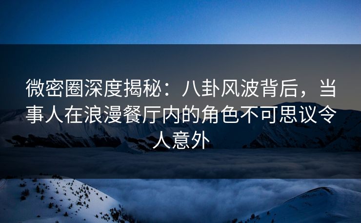 微密圈深度揭秘：八卦风波背后，当事人在浪漫餐厅内的角色不可思议令人意外