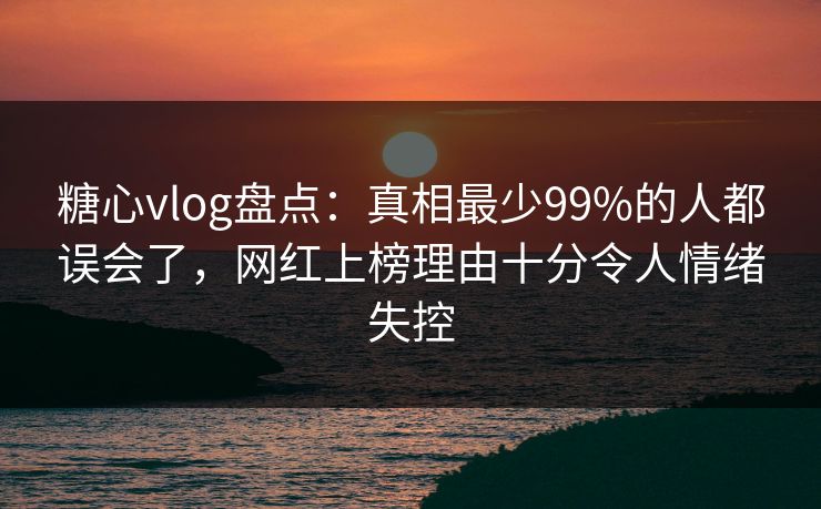 糖心vlog盘点：真相最少99%的人都误会了，网红上榜理由十分令人情绪失控
