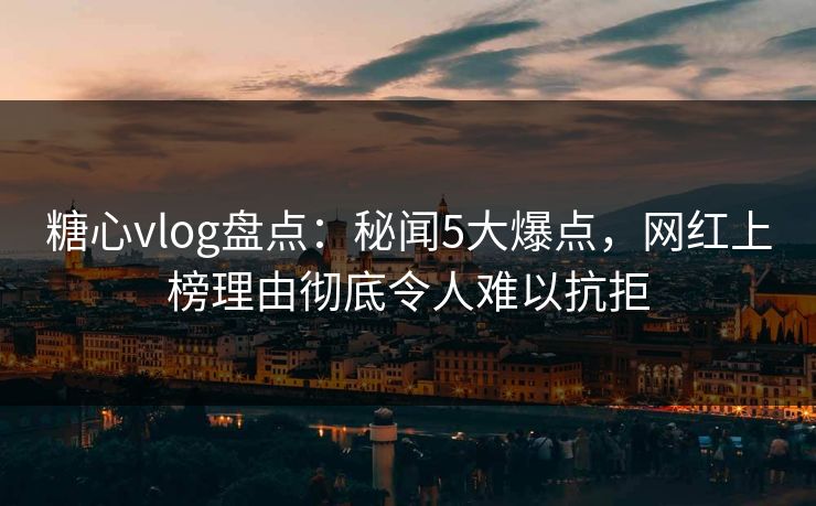 糖心vlog盘点：秘闻5大爆点，网红上榜理由彻底令人难以抗拒