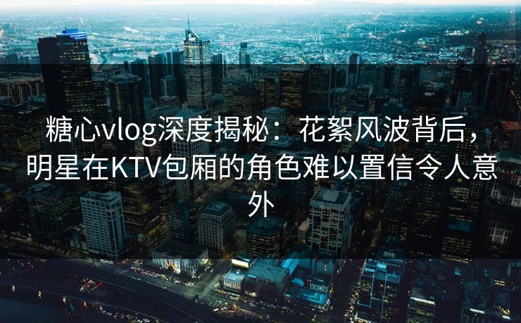 糖心vlog深度揭秘：花絮风波背后，明星在KTV包厢的角色难以置信令人意外