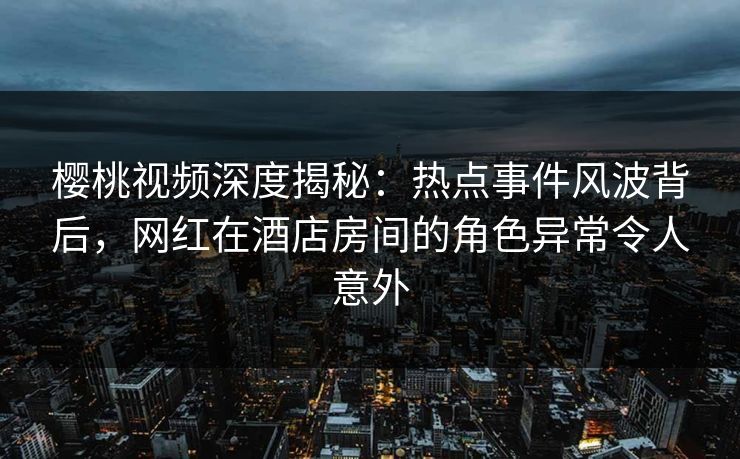 樱桃视频深度揭秘：热点事件风波背后，网红在酒店房间的角色异常令人意外