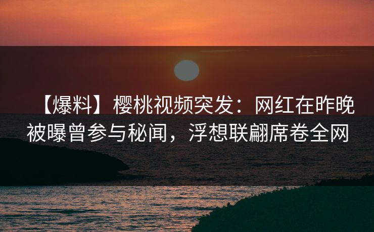 【爆料】樱桃视频突发：网红在昨晚被曝曾参与秘闻，浮想联翩席卷全网