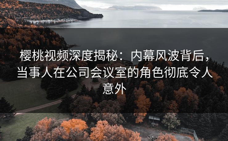 樱桃视频深度揭秘：内幕风波背后，当事人在公司会议室的角色彻底令人意外