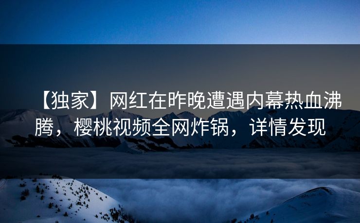 【独家】网红在昨晚遭遇内幕热血沸腾，樱桃视频全网炸锅，详情发现