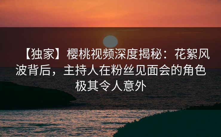 【独家】樱桃视频深度揭秘：花絮风波背后，主持人在粉丝见面会的角色极其令人意外