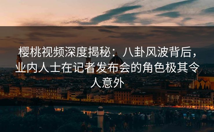 樱桃视频深度揭秘：八卦风波背后，业内人士在记者发布会的角色极其令人意外
