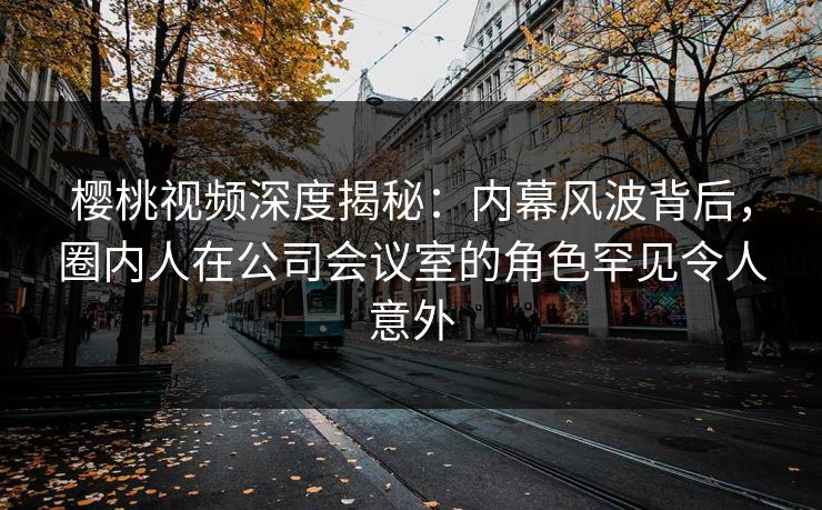 樱桃视频深度揭秘:内幕风波背后,圈内人在公司会议室的角色罕见令人意外