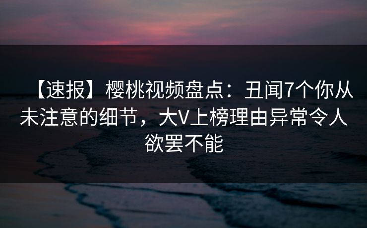 【速报】樱桃视频盘点:丑闻7个你从未注意的细节,大V上榜理由异常令人欲罢不能