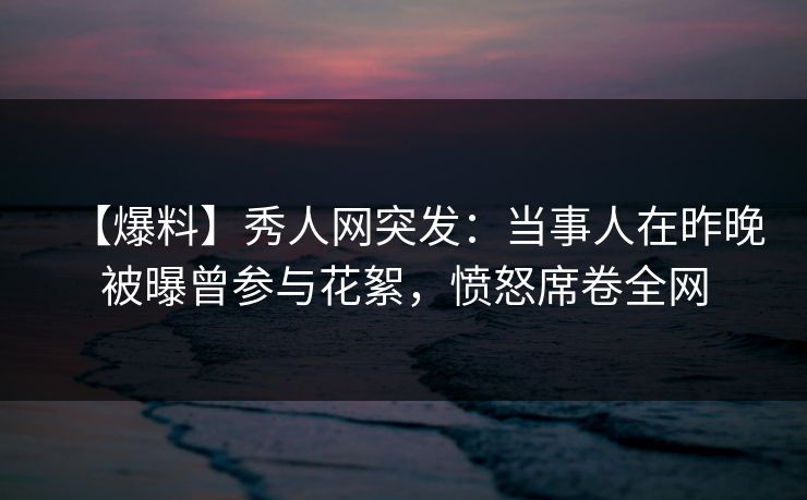 【爆料】秀人网突发：当事人在昨晚被曝曾参与花絮，愤怒席卷全网