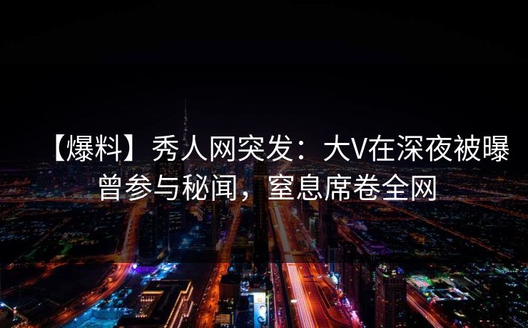 【爆料】秀人网突发:大V在深夜被曝曾参与秘闻,窒息席卷全网 【爆料】秀人网突发:大V在深夜被曝曾参与秘闻,窒息席卷全网