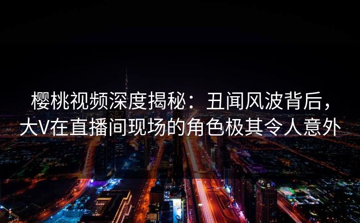 樱桃视频深度揭秘：丑闻风波背后，大V在直播间现场的角色极其令人意外