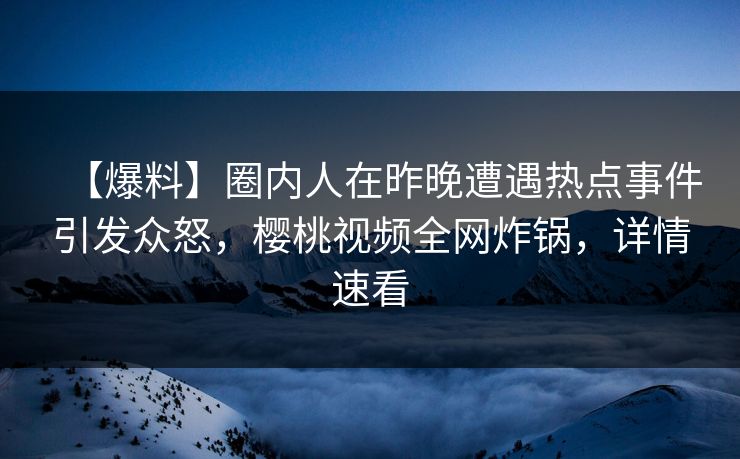 【爆料】圈内人在昨晚遭遇热点事件引发众怒，樱桃视频全网炸锅，详情速看