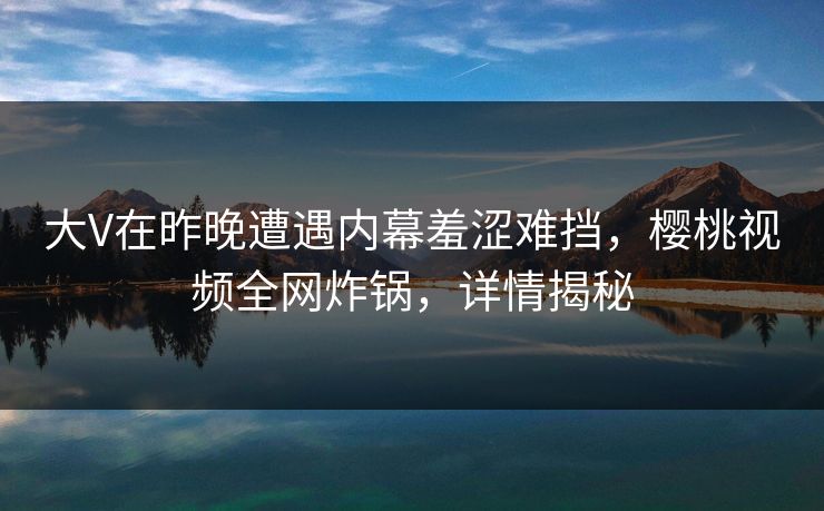 大V在昨晚遭遇内幕羞涩难挡,樱桃视频全网炸锅,详情揭秘