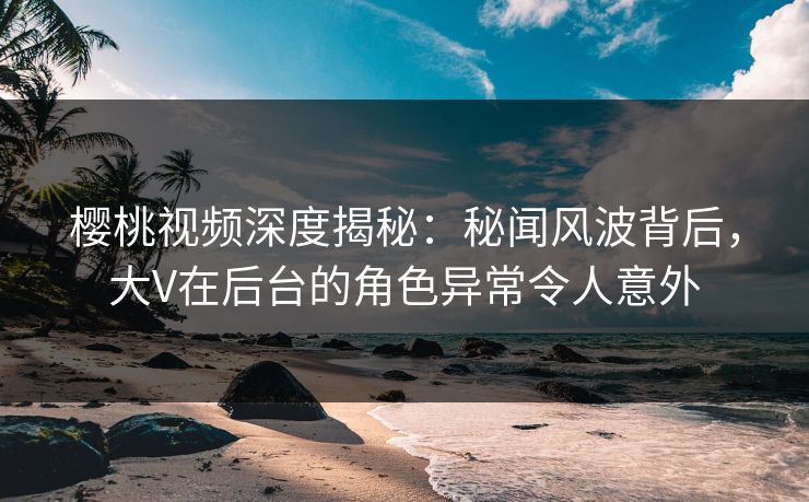 樱桃视频深度揭秘:秘闻风波背后,大V在后台的角色异常令人意外