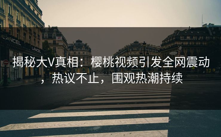 揭秘大V真相:樱桃视频引发全网震动,热议不止,围观热潮持续