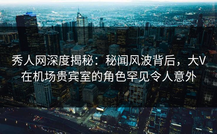 秀人网深度揭秘:秘闻风波背后,大V在机场贵宾室的角色罕见令人意外