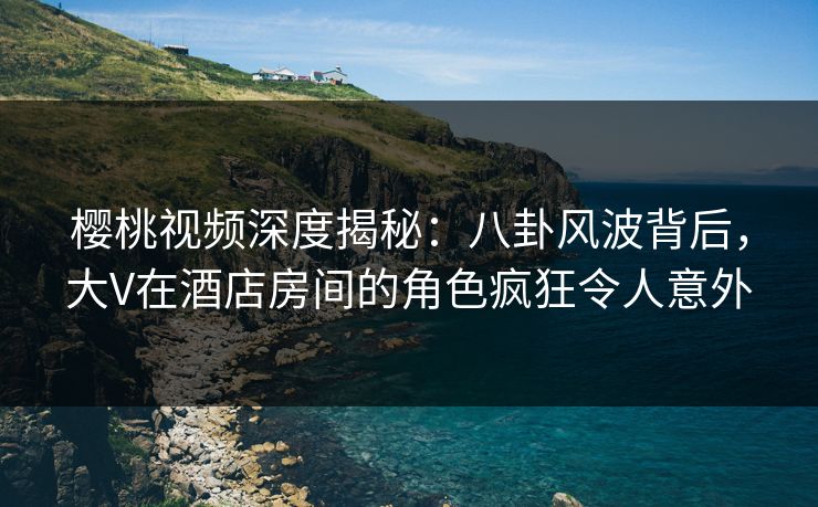 樱桃视频深度揭秘：八卦风波背后，大V在酒店房间的角色疯狂令人意外