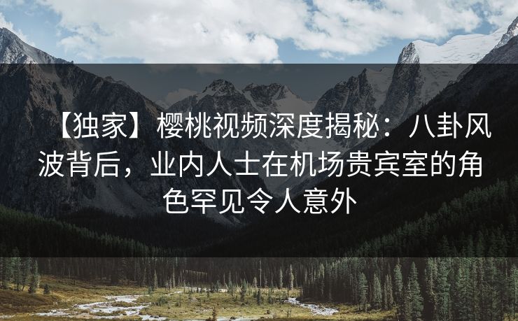 【独家】樱桃视频深度揭秘:八卦风波背后,业内人士在机场贵宾室的角色罕见令人意外