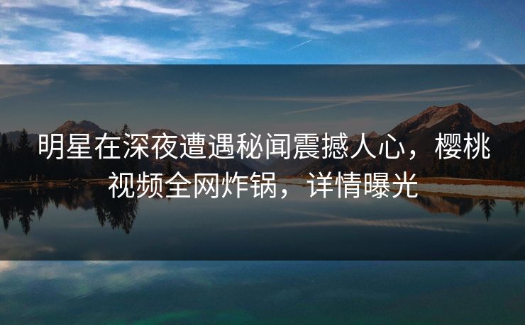 明星在深夜遭遇秘闻震撼人心,樱桃视频全网炸锅,详情曝光 明星在深夜遭遇秘闻震撼人心,樱桃视频全网炸锅,详情曝光