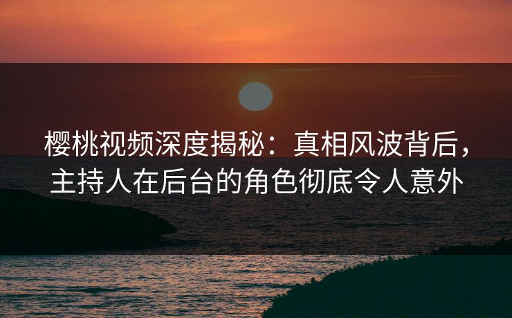 樱桃视频深度揭秘:真相风波背后,主持人在后台的角色彻底令人意外