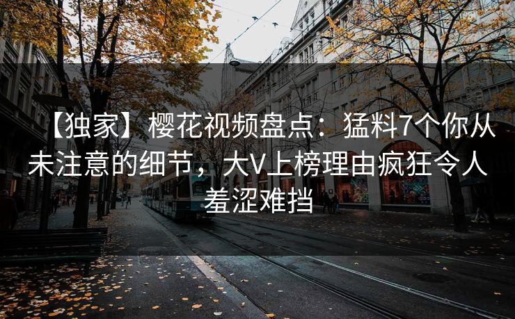 【独家】樱花视频盘点:猛料7个你从未注意的细节,大V上榜理由疯狂令人羞涩难挡