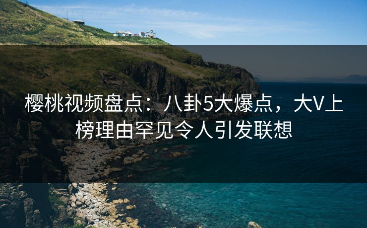 樱桃视频盘点:八卦5大爆点,大V上榜理由罕见令人引发联想