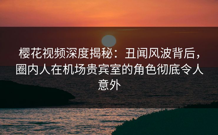 樱花视频深度揭秘:丑闻风波背后,圈内人在机场贵宾室的角色彻底令人意外