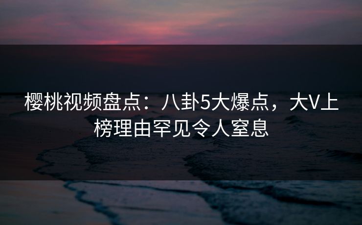 樱桃视频盘点:八卦5大爆点,大V上榜理由罕见令人窒息
