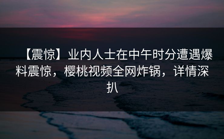 【震惊】业内人士在中午时分遭遇爆料震惊,樱桃视频全网炸锅,详情深扒 【震惊】业内人士在中午时分遭遇爆料震惊,樱桃视频全网炸锅,详情深扒