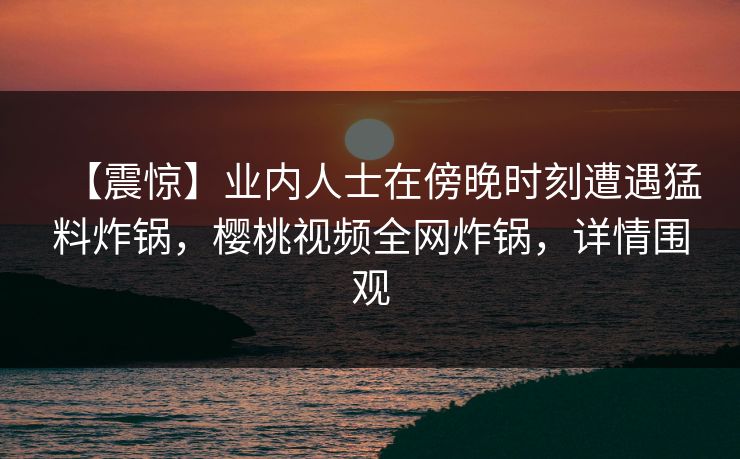 【震惊】业内人士在傍晚时刻遭遇猛料炸锅,樱桃视频全网炸锅,详情围观