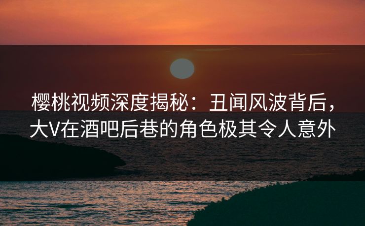 樱桃视频深度揭秘：丑闻风波背后，大V在酒吧后巷的角色极其令人意外