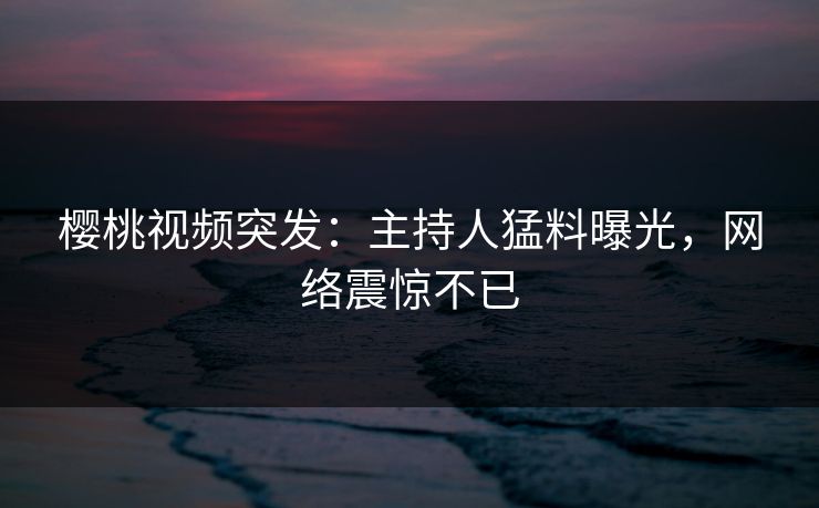 樱桃视频突发：主持人猛料曝光，网络震惊不已