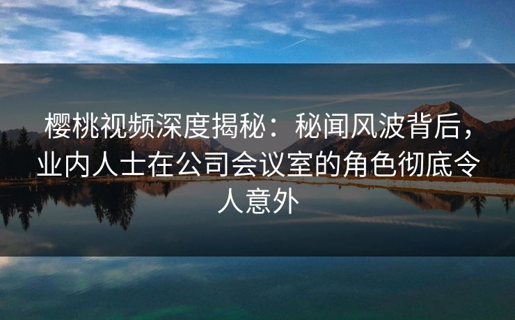 樱桃视频深度揭秘:秘闻风波背后,业内人士在公司会议室的角色彻底令人意外