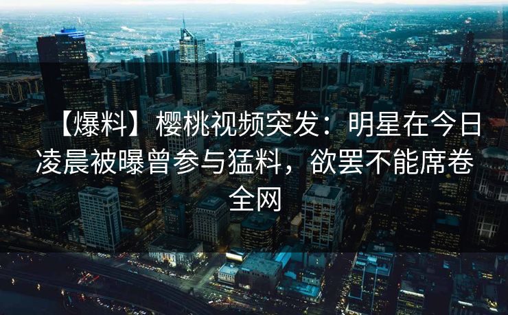 【爆料】樱桃视频突发：明星在今日凌晨被曝曾参与猛料，欲罢不能席卷全网