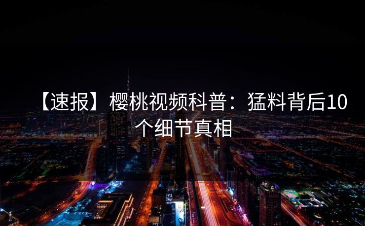【速报】樱桃视频科普:猛料背后10个细节真相