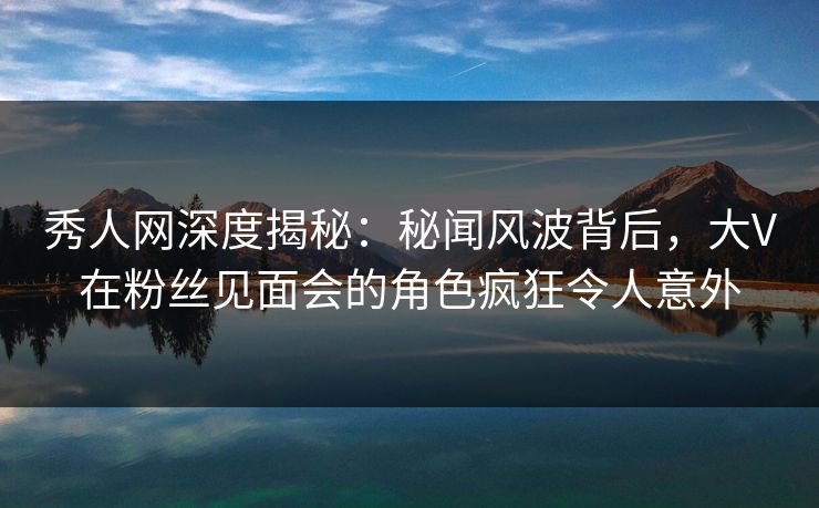 秀人网深度揭秘:秘闻风波背后,大V在粉丝见面会的角色疯狂令人意外