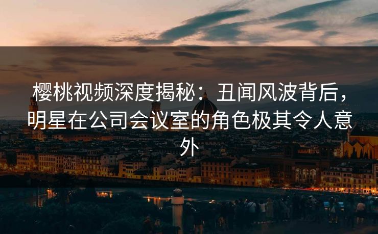 樱桃视频深度揭秘：丑闻风波背后，明星在公司会议室的角色极其令人意外