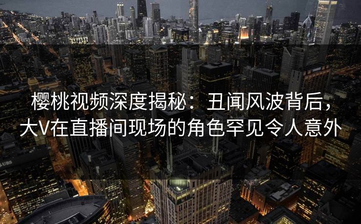 樱桃视频深度揭秘:丑闻风波背后,大V在直播间现场的角色罕见令人意外 樱桃视频深度揭秘:丑闻风波背后,大V在直播间现场的角色罕见令人意外