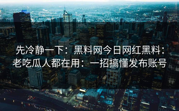 先冷静一下：黑料网今日网红黑料：老吃瓜人都在用：一招搞懂发布账号