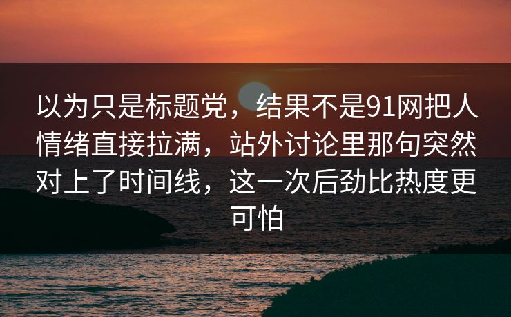 以为只是标题党，结果不是91网把人情绪直接拉满，站外讨论里那句突然对上了时间线，这一次后劲比热度更可怕
